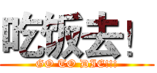 吃饭去！ (GO TO DIE!!!)
