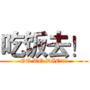 吃饭去！ (GO TO DIE!!!)