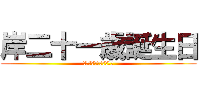 岸二十一歳誕生日 (楽しすぎるからまた遊ぼ)