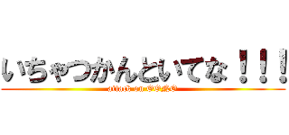 いちゃつかんといてな！！！ (attack on OONO)