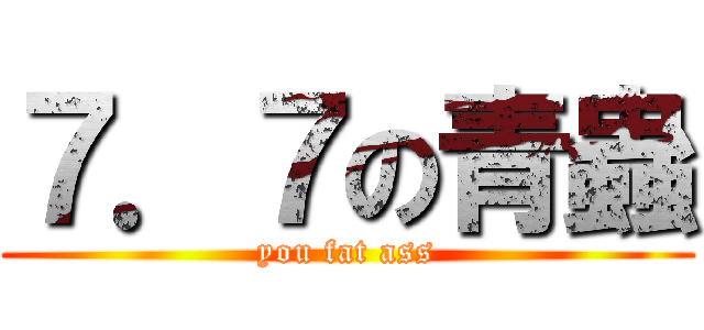 ７．７の青蟲 (you fat ass)