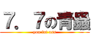 ７．７の青蟲 (you fat ass)