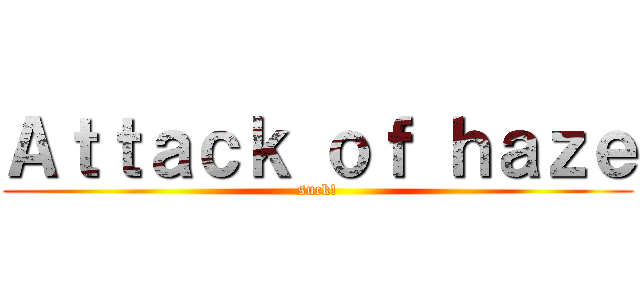 Ａｔｔａｃｋ ｏｆ ｈａｚｅ (suck!)