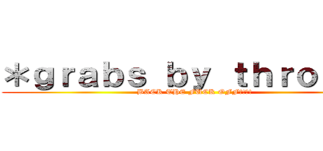 ＊ｇｒａｂｓ ｂｙ ｔｈｒｏａｔ＊ (BACK THE FUCK OFF?!?!)