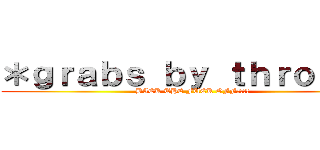 ＊ｇｒａｂｓ ｂｙ ｔｈｒｏａｔ＊ (BACK THE FUCK OFF?!?!)