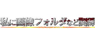 私に画像フォルダなど関係ない (watasi ni gazouforuda ha nai)