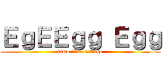 ＥｇＥＥｇｇ Ｅｇｇ (tama tama tamago)