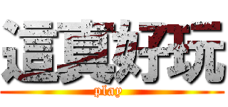 這真好玩 (play )