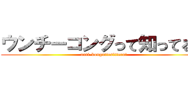 ウンチーコングって知ってる？ (unti-konguttesitteru?)