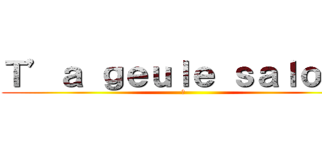 Ｔ’ａ ｇｅｕｌｅ ｓａｌｏｐｅ (卐 )