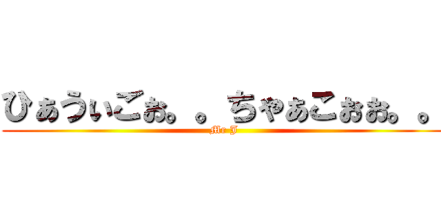 ひぁうぃごぉ。。ちゃぁこぉぉ。。 (Mr J)