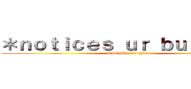 ＊ｎｏｔｉｃｅｓ ｕｒ ｂｕｌｄｇｅ＊ (OwO What's this?)