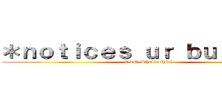 ＊ｎｏｔｉｃｅｓ ｕｒ ｂｕｌｄｇｅ＊ (OwO What's this?)
