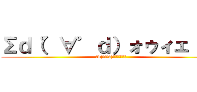 Σｄ（゜∀゜ｄ）ォゥィェ！！！ (Σd(ﾟ∀ﾟd)ｫｩｨｪ!!!)