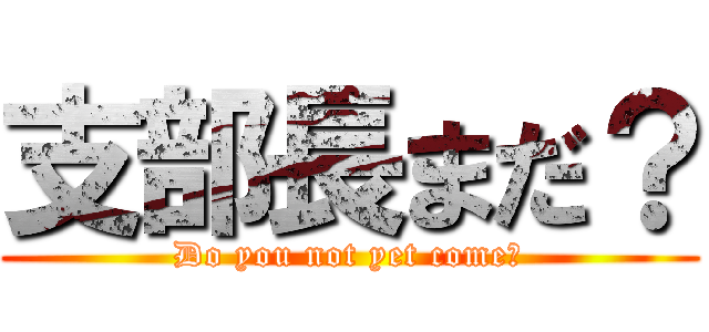 支部長まだ？ (Do you not yet come?)