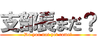 支部長まだ？ (Do you not yet come?)