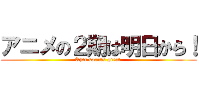 アニメの２期は明日から！ (That sounds great )
