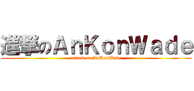 進撃のＡｎＫｏｎＷａｄｅ (attack on AnKonWade)