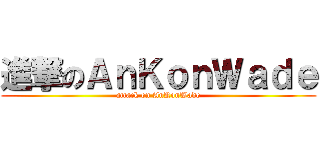 進撃のＡｎＫｏｎＷａｄｅ (attack on AnKonWade)