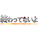 終わってないよ (It's not finished)