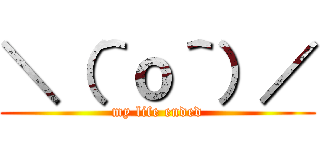 ＼（＾ｏ＾）／ (my life ended)