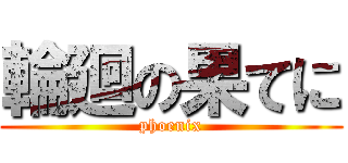 輪廻の果てに (phoenix)
