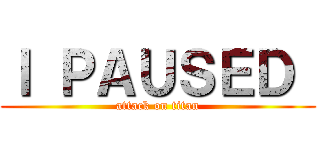 Ｉ ＰＡＵＳＥＤ  (attack on titan)