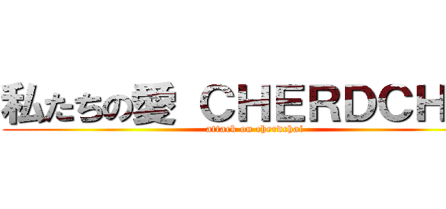 私たちの愛 ＣＨＥＲＤＣＨＡＩ (attack on cherdchai)