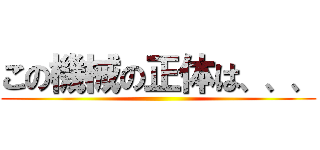 この機械の正体は、、、 ()