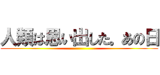 人類は思い出した。あの日 ()