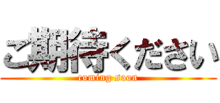 ご期待ください (coming soon)