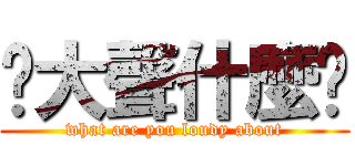 你大聲什麼啦 (what are you loudy about)