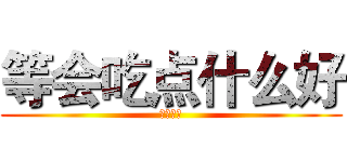 等会吃点什么好 (他大爷的)