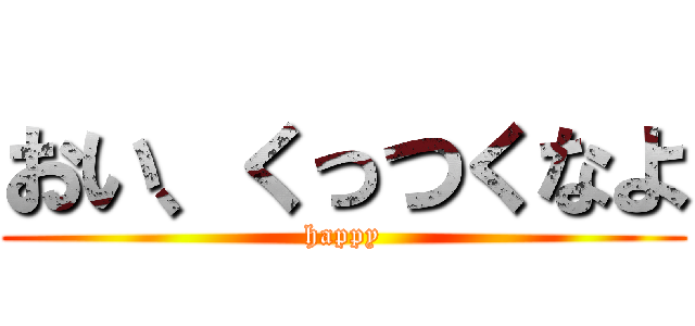 おい、くっつくなよ (happy)