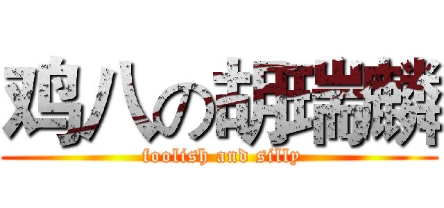 鸡八の胡瑞麟 ( foolish and silly)