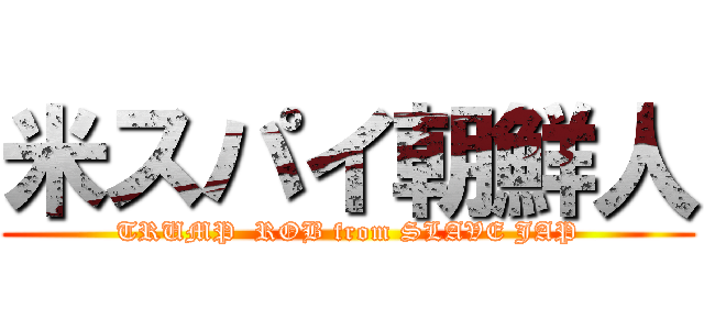 米スパイ朝鮮人 (TRUMP  ROB from SLAVE JAP)