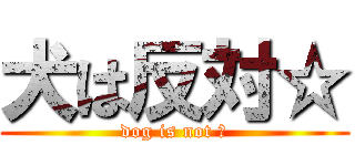 犬は反対☆ (dog is not ☆)