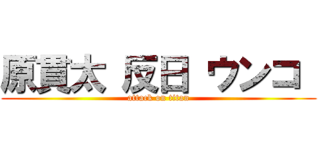 原貫太 反日 ウンコ  (attack on titan)