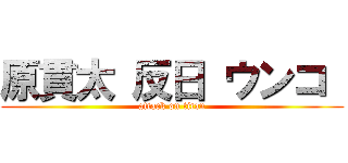 原貫太 反日 ウンコ  (attack on titan)