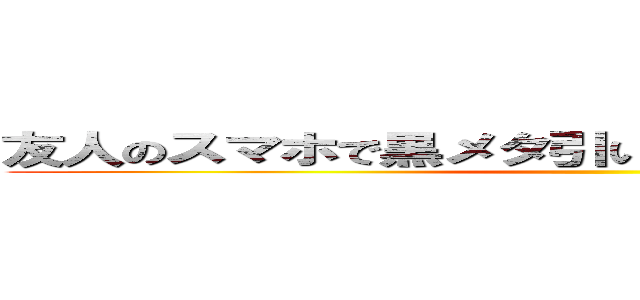 友人のスマホで黒メタ引いてしまったああああああああ ()