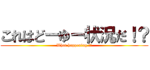 これはどーゆー状況だ！？ (What happening ！？)