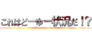 これはどーゆー状況だ！？ (What happening ！？)