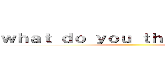 ｗｈａｔ ｄｏ ｙｏｕ ｔｈｉｎｋ ｏｆ ｍｅ ()