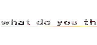 ｗｈａｔ ｄｏ ｙｏｕ ｔｈｉｎｋ ｏｆ ｍｅ ()