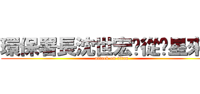 環保署長沈世宏您從氪星來的 (attack on titan)