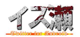 イズ瀬 (Twitter for Android)