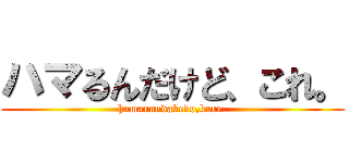 ハマるんだけど、これ。 (hamarundakedo,kore.)