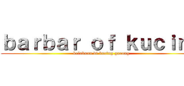 ｂａｒｂａｒ ｏｆ ｋｕｃｉｎｇ (kelakuan di kucing garong)