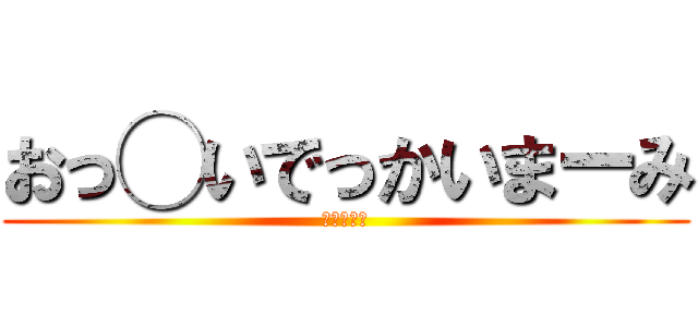 おっ◯いでっかいまーみ (のご挨拶ー)