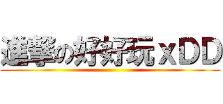 進撃の好好玩ｘＤＤ ()